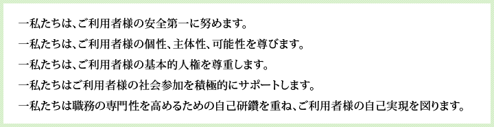 一私たちは、ご利用者様の安全第一に努めます。一私たちは、ご利用者様の個性、主体性、可能性を尊びます。一私たちは、ご利用者様の基本的人権を尊重します。一私たちはご利用者様の社会参加を積極的にサポートします。一私たちは職種の専門性を高めるための自己研鑽を重ね、ご利用者様の自己実現を図ります。