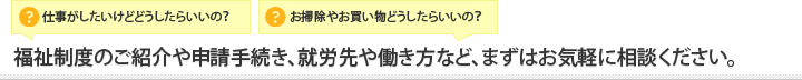 福祉制度のご紹介や申請手続き、就労先や働き方など、まずはお気軽に相談ください。